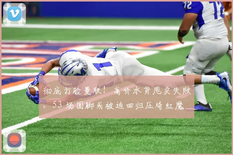 彻底打脸曼联！高价水货甩卖失败，53 场国脚或被迫回归压垮红魔