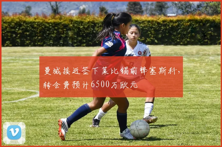 曼城接近签下莱比锡前锋塞斯科,转会费预计6500万欧元