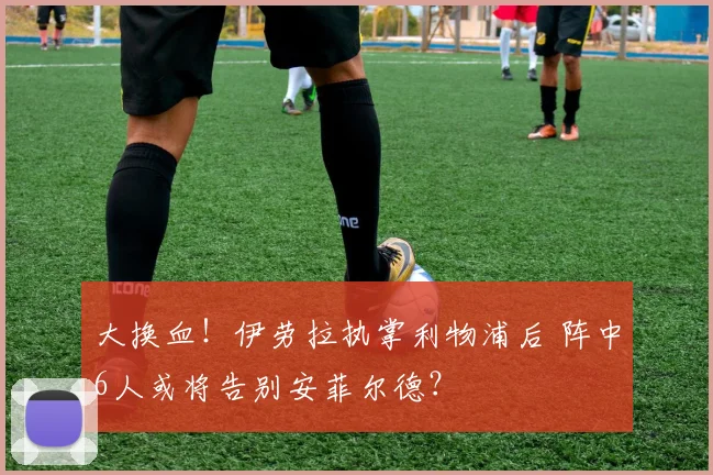 大换血!伊劳拉执掌利物浦后 阵中6人或将告别安菲尔德?