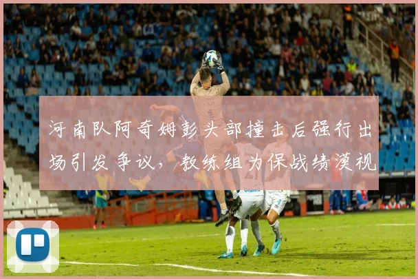 河南队阿奇姆彭头部撞击后强行出场引发争议，教练组为保战绩漠视球员安全