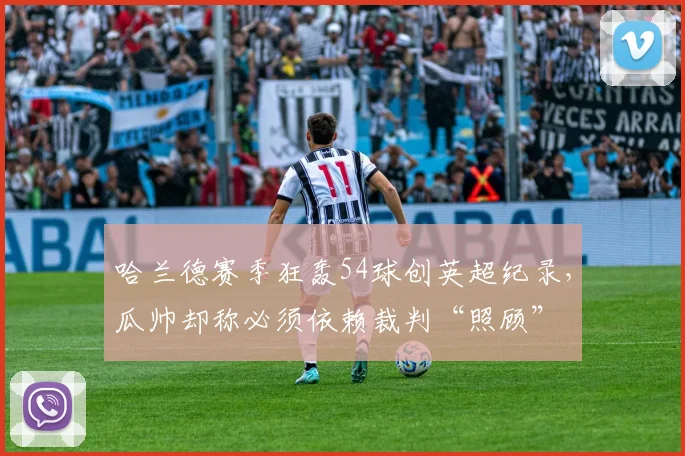 哈兰德赛季狂轰54球创英超纪录,瓜帅却称必须依赖裁判“照顾”